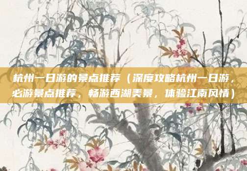 杭州一日游的景点推荐(深度攻略杭州一日游,必游景点推荐,畅游西湖美景,体验江南风情)