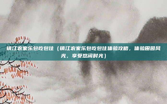 镇江农家乐包吃包住(镇江农家乐包吃包住体验攻略,体验田园风光,享受悠闲时光)