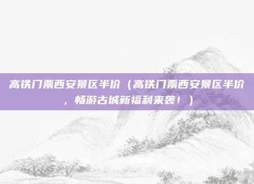 高铁门票西安景区半价(高铁门票西安景区半价,畅游古城新福利来袭!)