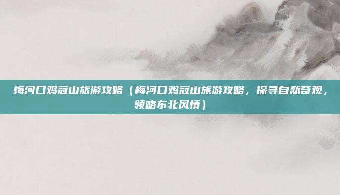 梅河口鸡冠山旅游攻略(梅河口鸡冠山旅游攻略,探寻自然奇观,领略东北风情)