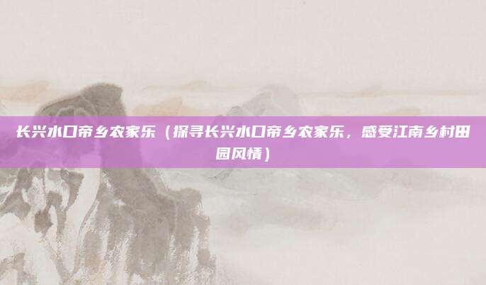 长兴水口帝乡农家乐（探寻长兴水口帝乡农家乐，感受江南乡村田园风情）