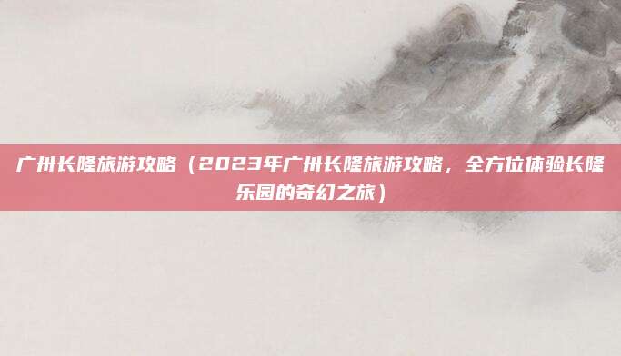 广卅长隆旅游攻略（2023年广卅长隆旅游攻略，全方位体验长隆乐园的奇幻之旅）
