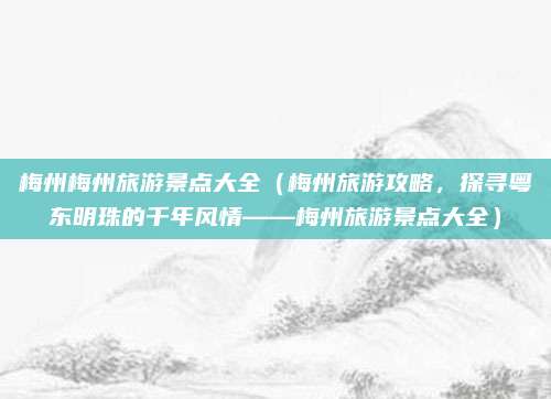 梅州梅州旅游景点大全（梅州旅游攻略，探寻粤东明珠的千年风情——梅州旅游景点大全）