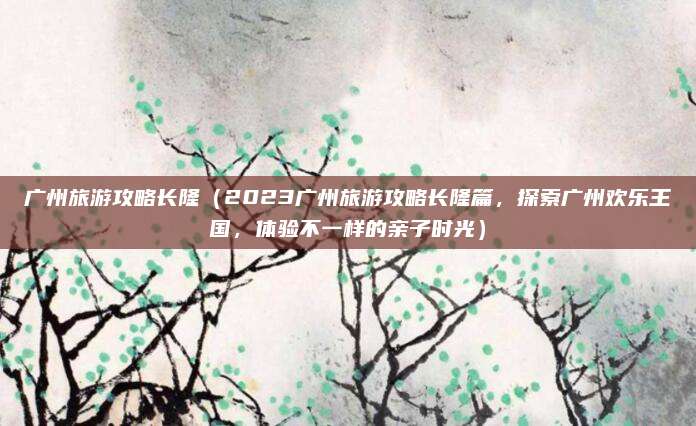 广州旅游攻略长隆(2023广州旅游攻略长隆篇,探索广州欢乐王国,体验不一样的亲子时光)