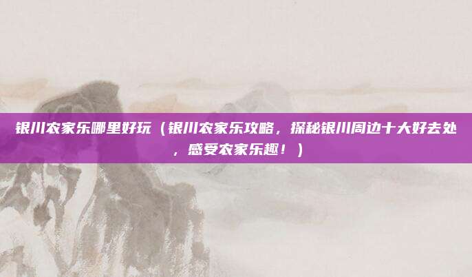 银川农家乐哪里好玩(银川农家乐攻略,探秘银川周边十大好去处,感受农家乐趣!)