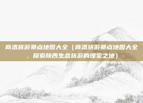 商洛旅游景点地图大全(商洛旅游景点地图大全,探索陕西生态旅游的瑰宝之地)