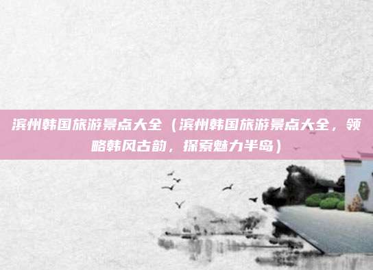 滨州韩国旅游景点大全(滨州韩国旅游景点大全,领略韩风古韵,探索魅力半岛)