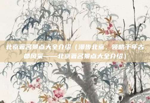 北京著名景点大全介绍(漫步北京,领略千年古都风采——北京著名景点大全介绍)