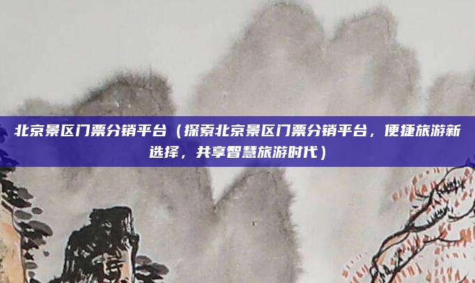 北京景区门票分销平台(探索北京景区门票分销平台,便捷旅游新选择,共享智慧旅游时代)