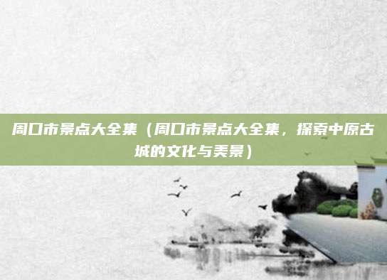 周口市景点大全集(周口市景点大全集,探索中原古城的文化与美景)