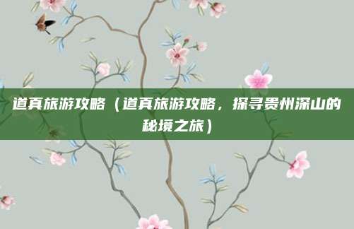 道真旅游攻略(道真旅游攻略,探寻贵州深山的秘境之旅)