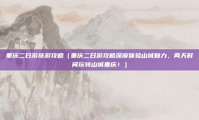重庆二日游旅游攻略(重庆二日游攻略深度体验山城魅力,两天时间玩转山城重庆!)