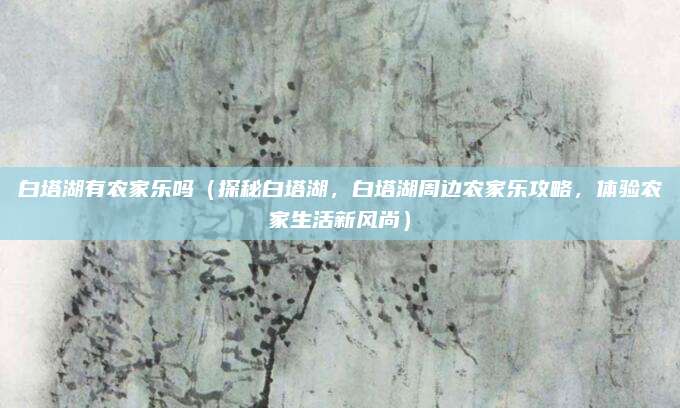 白塔湖有农家乐吗（探秘白塔湖，白塔湖周边农家乐攻略，体验农家生活新风尚）