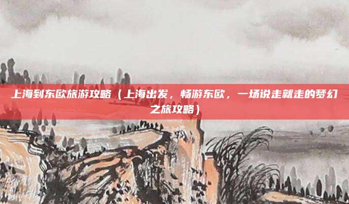 上海到东欧旅游攻略(上海出发,畅游东欧,一场说走就走的梦幻之旅攻略)