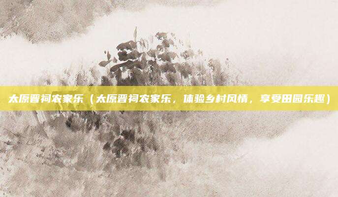 太原晋祠农家乐(太原晋祠农家乐,体验乡村风情,享受田园乐趣)