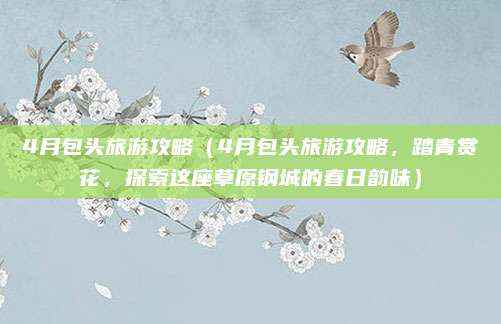 4月包头旅游攻略（4月包头旅游攻略，踏青赏花，探索这座草原钢城的春日韵味）