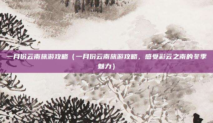 一月份云南旅游攻略(一月份云南旅游攻略,感受彩云之南的冬季魅力)