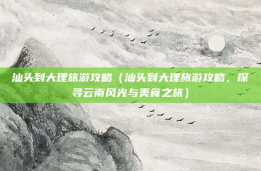 汕头到大理旅游攻略(汕头到大理旅游攻略,探寻云南风光与美食之旅)