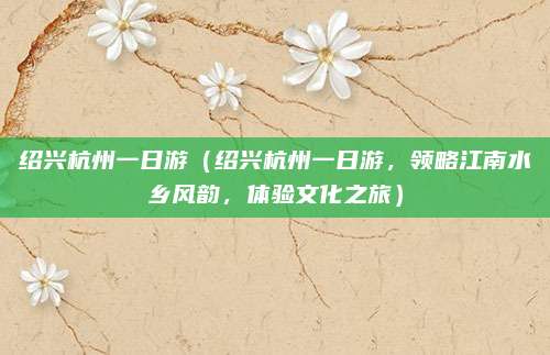 绍兴杭州一日游(绍兴杭州一日游,领略江南水乡风韵,体验文化之旅)