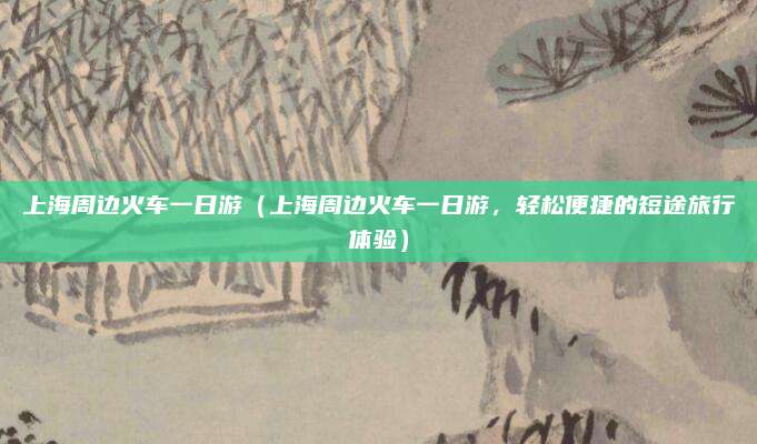 上海周边火车一日游(上海周边火车一日游,轻松便捷的短途旅行体验)