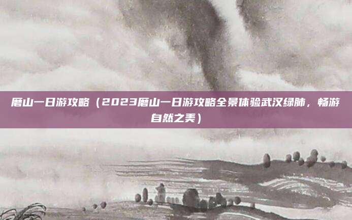 磨山一日游攻略(2023磨山一日游攻略全景体验武汉绿肺,畅游自然之美)