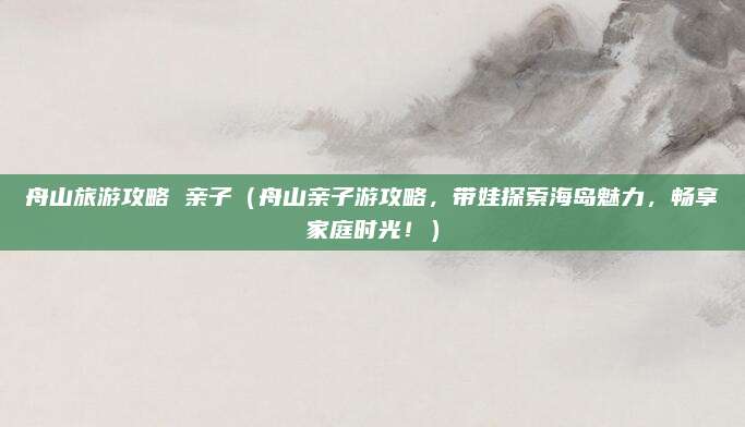 舟山旅游攻略 亲子(舟山亲子游攻略,带娃探索海岛魅力,畅享家庭时光!)