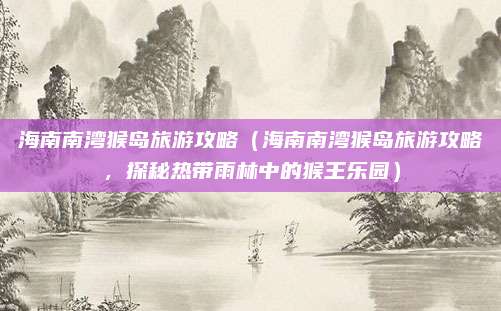 海南南湾猴岛旅游攻略(海南南湾猴岛旅游攻略,探秘热带雨林中的猴王乐园)