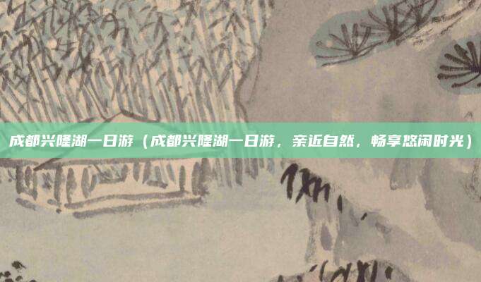 成都兴隆湖一日游(成都兴隆湖一日游,亲近自然,畅享悠闲时光)