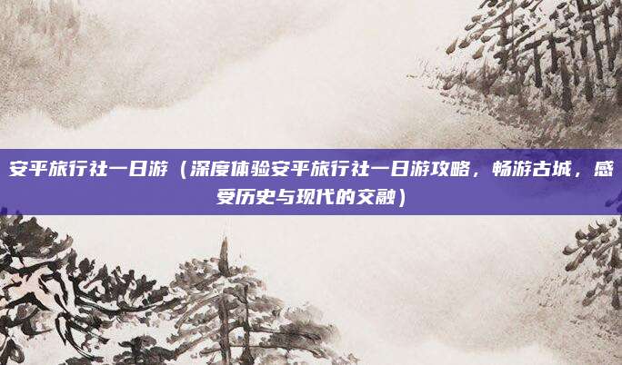 安平旅行社一日游(深度体验安平旅行社一日游攻略,畅游古城,感受历史与现代的交融)
