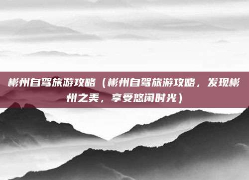 彬州自驾旅游攻略(彬州自驾旅游攻略,发现彬州之美,享受悠闲时光)