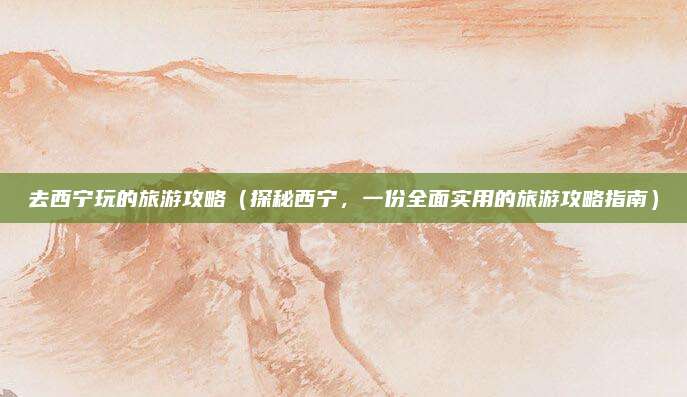 去西宁玩的旅游攻略(探秘西宁,一份全面实用的旅游攻略指南)