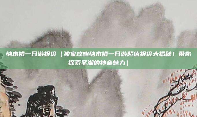 纳木错一日游报价(独家攻略纳木错一日游超值报价大揭秘!带你探索圣湖的神奇魅力)