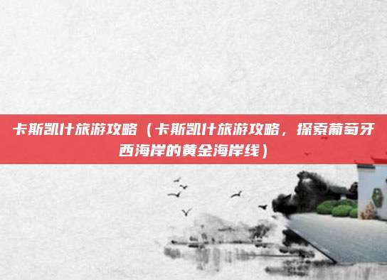卡斯凯什旅游攻略（卡斯凯什旅游攻略，探索葡萄牙西海岸的黄金海岸线）