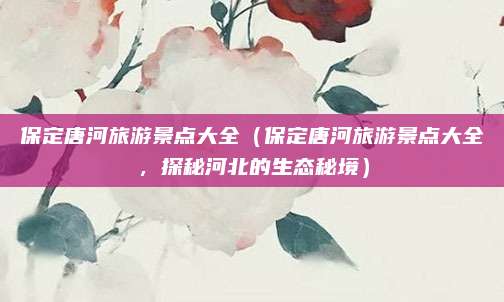 保定唐河旅游景点大全(保定唐河旅游景点大全,探秘河北的生态秘境)