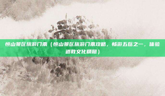 恒山景区旅游门票（恒山景区旅游门票攻略，畅游五岳之一，体验道教文化精髓）