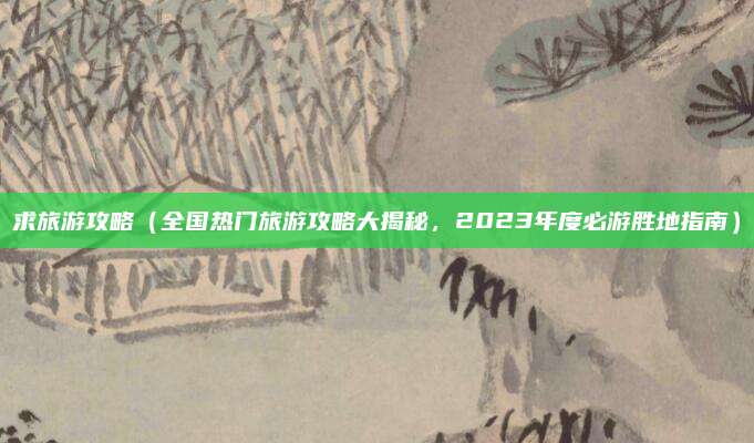 求旅游攻略（全国热门旅游攻略大揭秘，2023年度必游胜地指南）