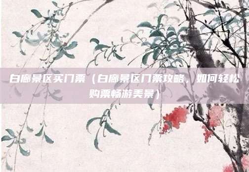 白廊景区买门票(白廊景区门票攻略,如何轻松购票畅游美景)