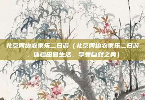北京周边农家乐二日游(北京周边农家乐二日游,体验田园生活,享受自然之美)