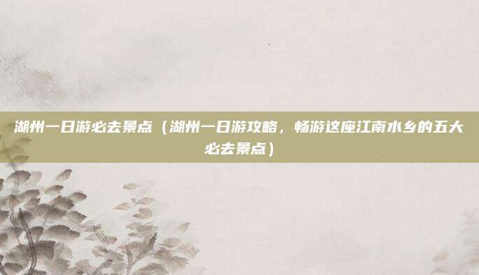 湖州一日游必去景点(湖州一日游攻略,畅游这座江南水乡的五大必去景点)