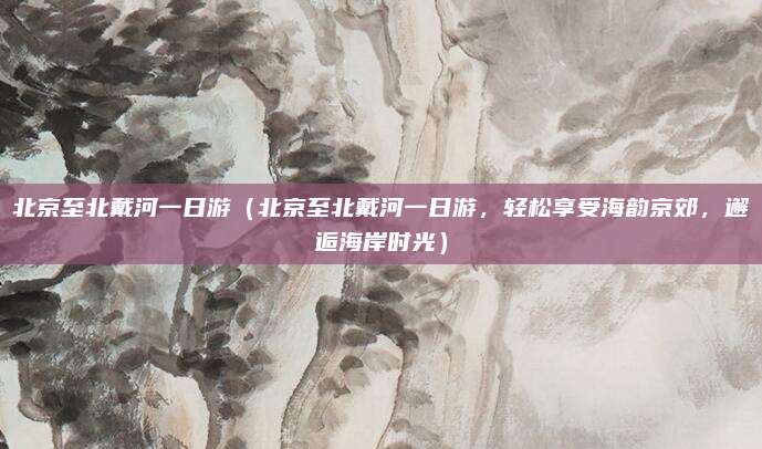 北京至北戴河一日游(北京至北戴河一日游,轻松享受海韵京郊,邂逅海岸时光)