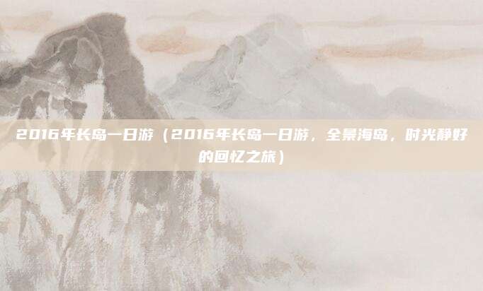 2016年长岛一日游(2016年长岛一日游,全景海岛,时光静好的回忆之旅)