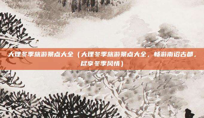 大理冬季旅游景点大全(大理冬季旅游景点大全,畅游南诏古都,尽享冬季风情)