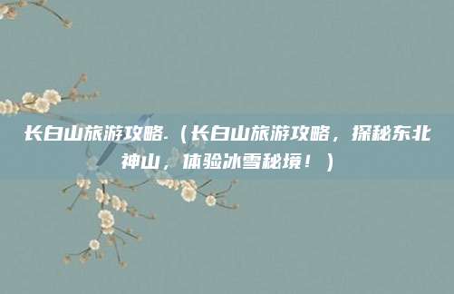 长白山旅游攻略.(长白山旅游攻略,探秘东北神山,体验冰雪秘境!)