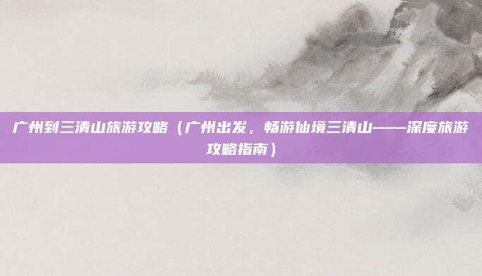 广州到三清山旅游攻略(广州出发,畅游仙境三清山——深度旅游攻略指南)