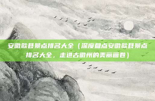 安徽歙县景点排名大全（深度盘点安徽歙县景点排名大全，走进古徽州的美丽画卷）