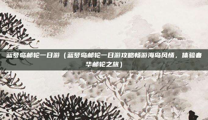 蓝梦岛邮轮一日游(蓝梦岛邮轮一日游攻略畅游海岛风情,体验奢华邮轮之旅)