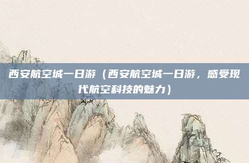 西安航空城一日游(西安航空城一日游,感受现代航空科技的魅力)