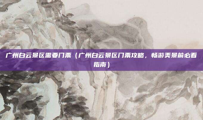 广州白云景区需要门票(广州白云景区门票攻略,畅游美景前必看指南)