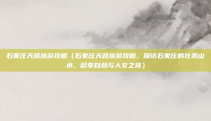 石家庄天路旅游攻略(石家庄天路旅游攻略,探访石家庄的壮美山水,尽享自然与人文之旅)