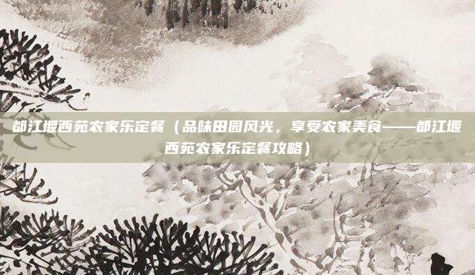 都江堰西苑农家乐定餐(品味田园风光,享受农家美食——都江堰西苑农家乐定餐攻略)